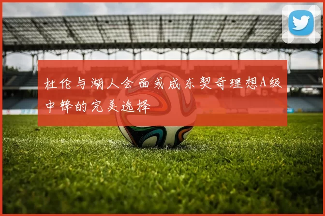 杜伦与湖人会面或成东契奇理想A级中锋的完美选择