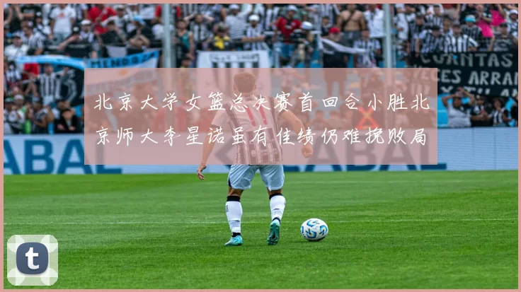 北京大学女篮总决赛首回合小胜北京师大李星诺虽有佳绩仍难挽败局