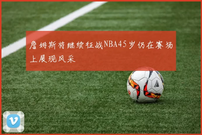 詹姆斯将继续征战NBA45岁仍在赛场上展现风采