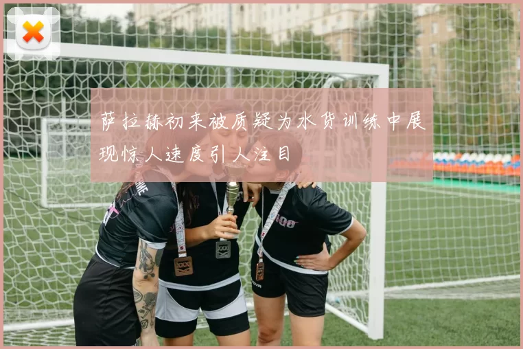 萨拉赫初来被质疑为水货训练中展现惊人速度引人注目