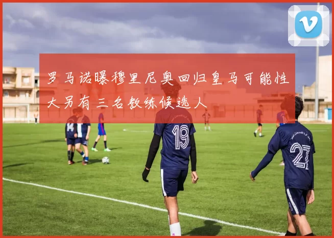 罗马诺曝穆里尼奥回归皇马可能性大另有三名教练候选人