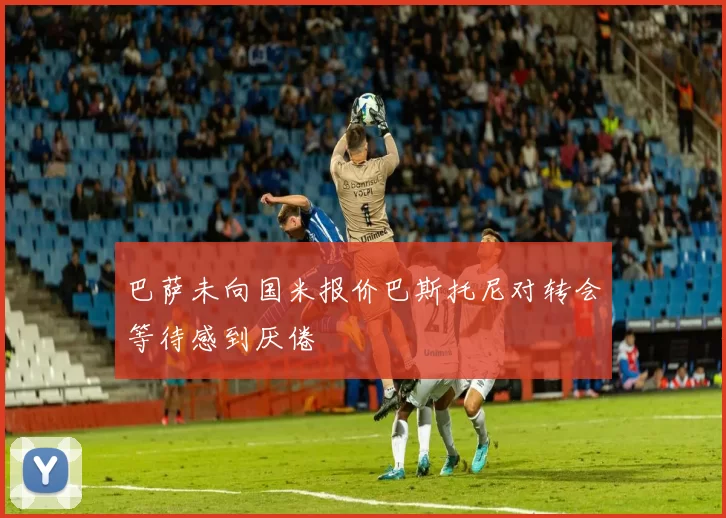 巴萨未向国米报价巴斯托尼对转会等待感到厌倦