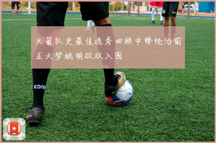 火箭队史最佳选秀回顾中锋统治前五大梦姚明双双入围