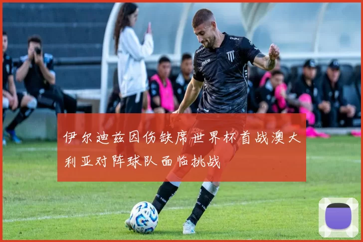 伊尔迪兹因伤缺席世界杯首战澳大利亚对阵球队面临挑战