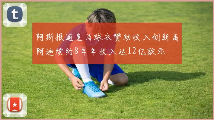 阿斯报道皇马球衣赞助收入创新高阿迪续约8年年收入达12亿欧元