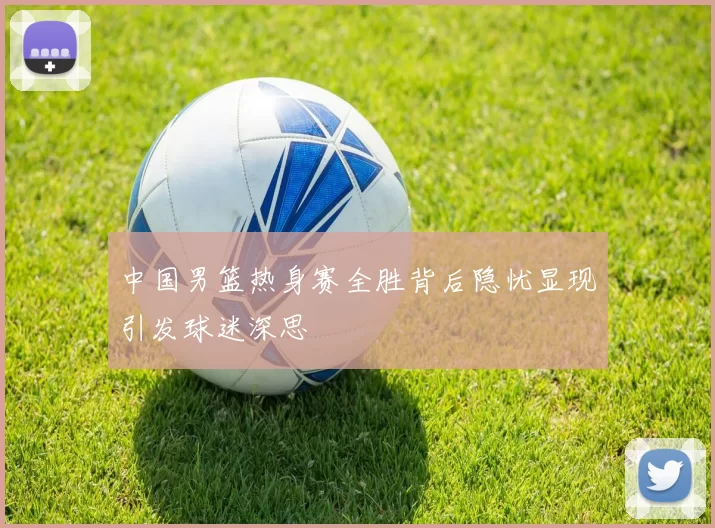 中国男篮热身赛全胜背后隐忧显现引发球迷深思