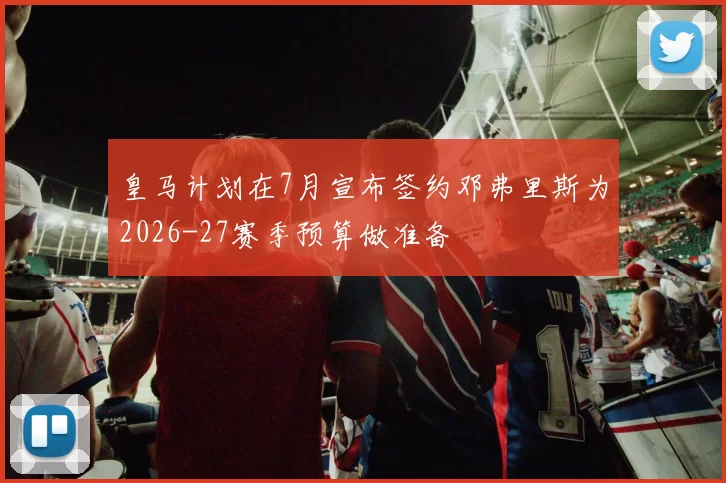 皇马计划在7月宣布签约邓弗里斯为2026-27赛季预算做准备