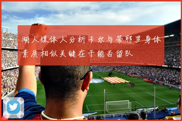 湖人媒体人分析卡尔与蒂耶罗身体素质相似关键在于能否留队