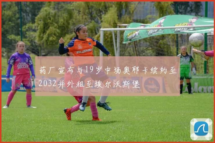 药厂宣布与19岁中场奥耶卡续约至2032并外租至埃尔沃斯堡