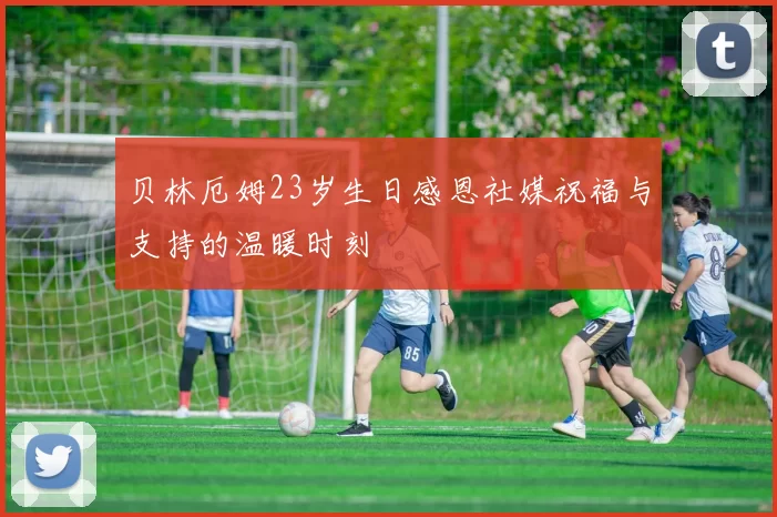 贝林厄姆23岁生日感恩社媒祝福与支持的温暖时刻