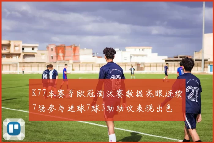 K77本赛季欧冠淘汰赛数据亮眼连续7场参与进球7球3助助攻表现出色