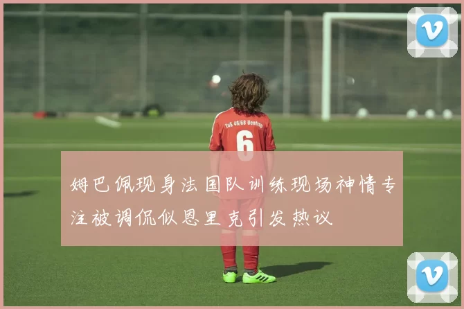 姆巴佩现身法国队训练现场神情专注被调侃似恩里克引发热议