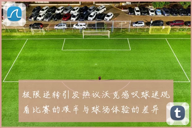极限逆转引发热议沃克感叹球迷观看比赛的艰辛与球场体验的差异