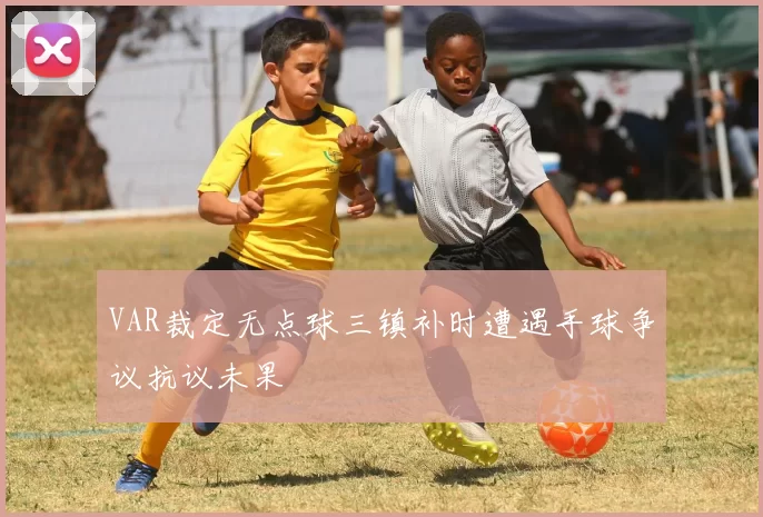 VAR裁定无点球三镇补时遭遇手球争议抗议未果