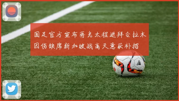 国足官方宣布蒋光太程进拜合拉木因伤缺席新加坡战高天意获补招