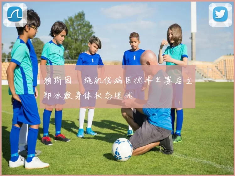 赖斯因腘绳肌伤病困扰半年赛后立即冰敷身体状态堪忧